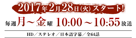 2017年2月28日（火）スタート！　毎週月～金曜　10：00～10：55放送　HD／ステレオ／日本語字幕／全64話