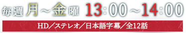 毎週月～金曜13：00～14：00放送　HD／ステレオ／日本語字幕／全12話