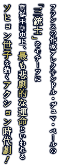 フランスの作家アレクサンドル・デュマ・ペールの「三銃士」をモチーフに朝鮮王朝史上、最も悲劇的な運命といわれるソヒョン世子を描くアクション時代劇！