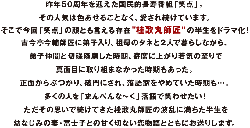 昨年50周年を迎えた国民的長寿番組「笑点」。
その人気は色あせることなく、愛され続けています。
そこで今回「笑点」の顔とも言える存在“桂歌丸師匠”の半生をドラマ化！
古今亭今輔師匠に弟子入り。祖母のタネと2人で暮らしながら、
弟子仲間と切磋琢磨した時期、寄席に上がり若気の至りで真面目に取り組まなかった時期もあった。
正面からぶつかり、破門にされ、落語家をやめていた時期も… 。
多くの人を「まんべんな～ く」落語で笑わせたい！
 ただその思いで続けてきた桂歌丸師匠の波乱に満ちた半生を
幼なじみの妻・冨士子との甘く切ない恋物語とともにお送りします。