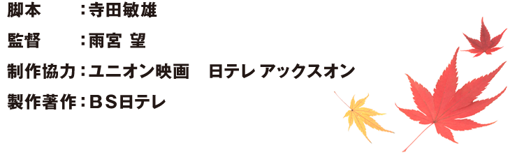 脚本：寺田敏雄　監督：雨宮 望制作協力：ユニオン映画　日テレ アックスオン製作著作：ＢＳ日テレ