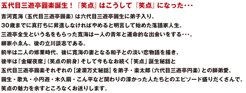 五代目三遊亭圓楽誕生！『笑点』はこうして『笑点』になった･･･
吉河寛海（五代目三遊亭圓楽）は六代目三遊亭圓生に弟子入り、
30歳までに真打ちに昇進しなければやめると明言して始めた落語家人生。
三遊亭全生という名をもらった寛海は一人の青年と運命的な出会いをする･･･。
柳家小ゑん、後の立川談志である。
前半は二人の修業時代、後に寛海の妻となる和子との淡い恋物語を描き、
後半は「金曜夜席」（笑点の前身）そして今もなお続く「笑点」誕生秘話と
五代目三遊亭圓楽それぞれの【波瀾万丈秘話】を弟子・楽太郎（六代目三遊亭円楽）との師弟愛、
圓生・歌丸・小円遊・木久扇・こん平など関わりの深かった人たちとのエピソード盛りだくさんで、
笑点の魅力を余すところなくお送りします。