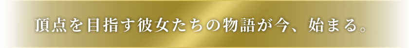 頂点を目指す彼女たちの物語が今、始まる。