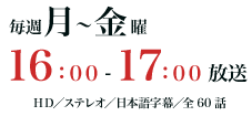 毎週月～金曜16：00～17：00放送　HD／ステレオ／日本語字幕／全60話