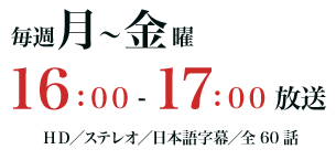 毎週月～金曜16：00～17：00放送　HD／ステレオ／日本語字幕／全60話