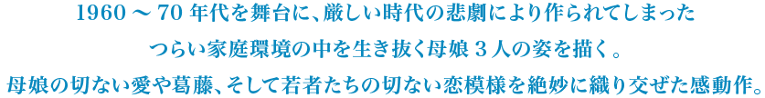 1960～70年代を舞台に、厳しい時代の悲劇により作られてしまったつらい家庭環境の中を生き抜く母娘3人の姿を描く。母娘の切ない愛や葛藤、そして若者たちの切ない恋模様を絶妙に織り交ぜた感動作。