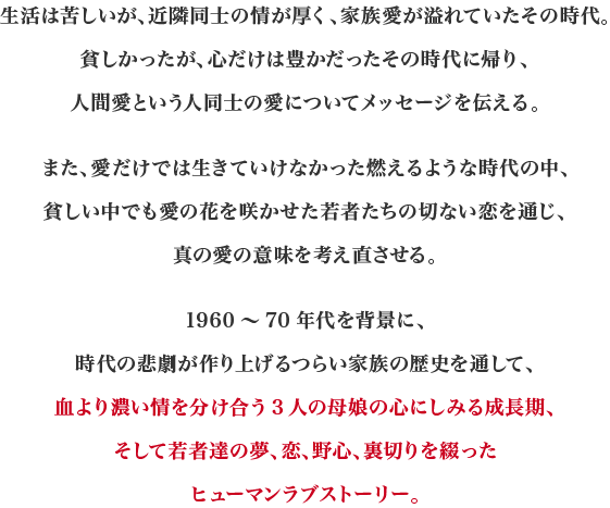 生活は苦しいが、近隣同士の情が厚く、家族愛が溢れていたその時代。貧しかったが、心だけは豊かだったその時代に帰り、人間愛という人同士の愛についてメッセージを伝える。また、愛だけでは生きていけなかった燃えるような時代の中、貧しい中でも愛の花を咲かせた若者たちの切ない恋を通じ、真の愛の意味を考え直させる。1960～70年代を背景に、時代の悲劇が作り上げるつらい家族の歴史を通して、血より濃い情を分け合う3人の母娘の心にしみる成長期、そして若者達の夢、恋、野心、裏切りを綴ったヒューマンラブストーリー。