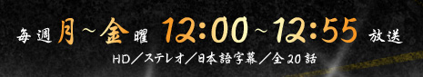 毎週月～金曜　12：00～12：55放送　HD／ステレオ／日本語字幕／全20話