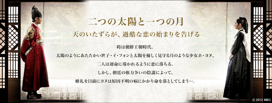～二つの太陽と一つの月　天のいたずらが、過酷な恋の始まりを告げる～

時は朝鮮王朝時代。太陽のようにあたたかい世子・イ・フォンと太陽を優しく見守る月のような少女ホ・ヨヌ、二人は運命に導かれるように恋に落ちる。しかし、朝廷の権力争いの陰謀によって、婚礼を目前にヨヌは原因不明の病にかかり命を落としてしまう…。