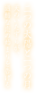 二つの太陽と一つの月 天のいたずらが、 過酷な恋の始まりを告げる