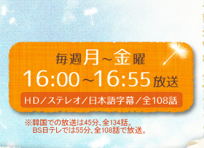 毎週月～金曜　16:00～16:55放送　HD/ステレオ/日本語字幕/全108話 　※韓国での放送は45分、全134話。ＢＳ日テレでは55分、全108話で放送。