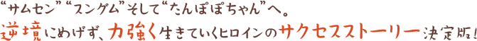 “サムセン”“スングム”そして“たんぽぽちゃん”へ。逆境にめげず、力強く生きていくヒロインのサクセスストーリー決定版！