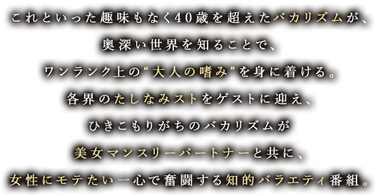 これといった趣味もなく40歳を超えたバカリズムが、奥深い世界を知ることで、ワンランク上の“大人の嗜み”を身に着ける。各界のたしなみストをゲストに迎え、ひきこもりがちのバカリズムが美女マンスリーパートナーと共に、女性にモテたい一心で奮闘する知的バラエティ番組。