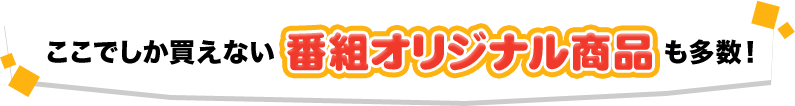 ここでしか買えない番組オリジナル商品も多数！