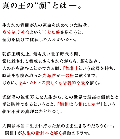 真の王の“顔”とは―。

生まれの貴賎が人の運命を決めていた時代、
身分制度社会という巨大な壁を崩そうと、
全力を傾けて挑戦した人々がいた…。

朝鮮王朝史上、最も長い世子時代の間、
常に殺される脅威にさらされながらも、顔を読み、
人の心を読むことができる眼、「観相」という武器を持ち、
時流をも読み取った光海君が王の座に就くまで、
さらに、キム・カヒとの美しくも悲劇的な愛を描く。

光海君の波乱万丈な人生から、この世界で最高の価値とは
愛と犠牲であるということ、「観相は心相にしかず」という
絶対不変の真理にたどりつく。

人間は本当に生まれ持った顔のまま生きるのだろうか…。
「観相」が人生の指針へと導く感動のドラマ。
