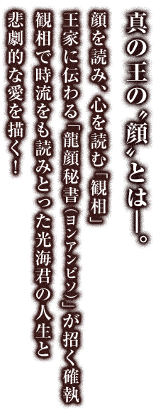 真の王の“顔”とは―。顔を読み、心を読む「観相」王家に伝わる「龍顔秘書（ヨンアンビソ）」が招く確執観相で時流をも読みとった光海君の人生と悲劇的な愛を描く！