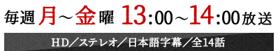 毎週月～金曜13:00～14:00放送　HD／ステレオ／日本語字幕／全14話