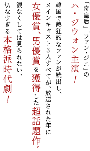 「奇皇后」「ファン・ジニ」のハ・ジウォン主演！韓国で熱狂的なファンが続出し、メインキャスト3人すべてが、放送された年に女優賞、男優賞を獲得した超話題作。涙なくしては見られない、切なすぎる本格派時代劇！