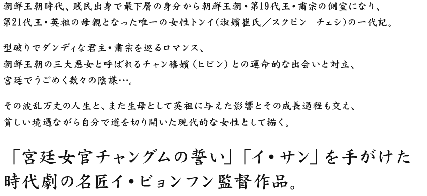 朝鮮王朝時代、賎民出身で最下層の身分から朝鮮王朝・第19代王・粛宗の側室になり、
第21代王・英祖の母親となった唯一の女性トンイ(淑嬪崔氏／スクピン チェシ)の一代記。
型破りでダンディな君主・粛宗を巡るロマンス、
朝鮮王朝の三大悪女と呼ばれるチャン禧嬪（ヒビン）との運命的な出会いと対立、
宮廷でうごめく数々の陰謀…。
その波乱万丈の人生と、また生母として英祖に与えた影響とその成長過程も交え、
貧しい境遇ながら自分で道を切り開いた現代的な女性として描く。
「宮廷女官チャングムの誓い」「イ・サン」を手がけた
時代劇の名匠イ・ビョンフン監督作品。