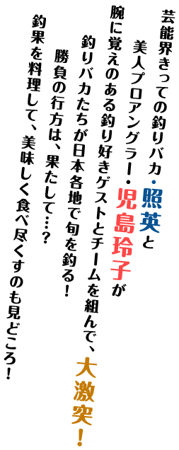 芸能界きっての釣りバカ・照英と美人プロアングラー・児島玲子が腕に覚えのある釣り好きゲストとチームを組んで、大激突！釣りバカたちが日本各地で旬を釣る！勝負の行方は、果たして…？釣果を料理して、美味しく食べ尽くすのも見どころ！
