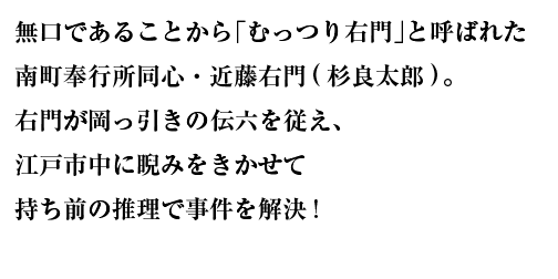 無口であることから「むっつり右門」と呼ばれた南町奉行所同心・近藤右門(杉良太郎)。右門が岡っ引きの伝六を従え、江戸市中に睨みをきかせて持ち前の推理で事件を解決!