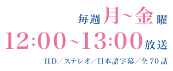 毎週月～金曜　12：00～13：00放送　HD／ステレオ／日本語字幕／全70話