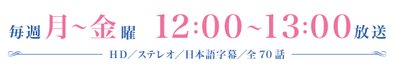 毎週月～金曜　12：00～13：00放送　HD／ステレオ／日本語字幕／全70話