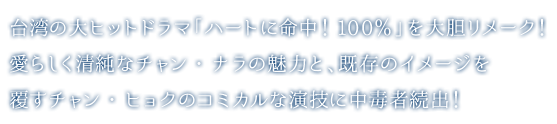 台湾の大ヒットドラマ「ハートに命中！100％」を大胆リメーク！愛らしく清純なチャン・ナラの魅力と、既存のイメージを覆すチャン・ヒョクのコミカルな演技に中毒者続出！