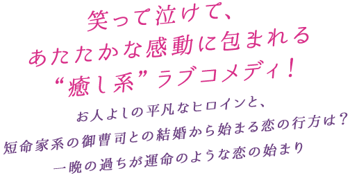 笑って泣けて、あたたかな感動に包まれる“癒し系”ラブコメディ！お人よしの平凡なヒロインと、短命家系の御曹司との結婚から始まる恋の行方は？一晩の過ちが運命のような恋の始まり