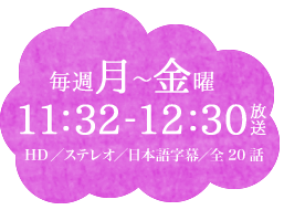 毎週月～金曜11：32～12：30放送　HD／ステレオ／日本語字幕／全20話