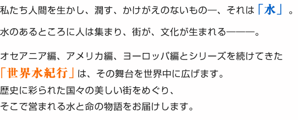 私たち人間を生かし、潤す、かけがえのないもの―、それは「水」。水のあるところに人は集まり、街が、文化が生まれる―――。オセアニア編、アメリカ編、ヨーロッパ編とシリーズを続けてきた「世界水紀行　セレクション」は、その舞台を世界中に広げます。歴史に彩られた国々の美しい街をめぐり、そこで営まれる水と命の物語をお届けします。