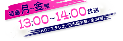 毎週月～金曜13：00～14：00放送　HD／ステレオ／日本語字幕／全24話