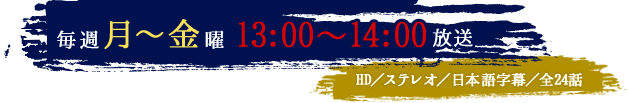 毎週月～金曜13：00～14：00放送　HD／ステレオ／日本語字幕／全24話