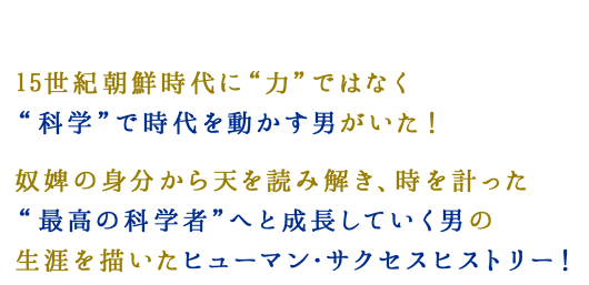 15世紀朝鮮時代に“力”ではなく“科学”で時代を動かす男がいた！奴婢の身分から天を読み解き、時を計った“最高の科学者”へと成長していく男の生涯を描いたヒューマン・サクセスヒストリー！