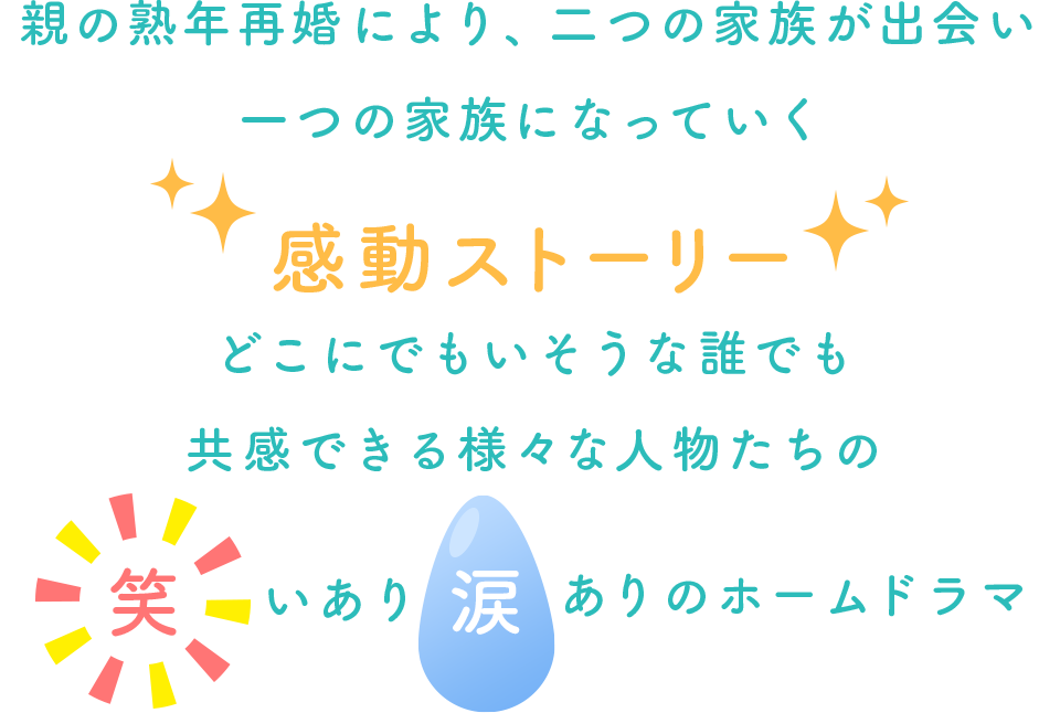 親の熟年再婚により、二つの家族が出会い一つの家族になっていく感動ストーリー どこにでもいそうな誰でも共感できる様々な人物たちの笑いあり涙ありのホームドラマ